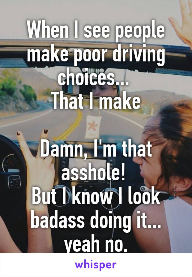 When I see people make poor driving choices... 
That I make

Damn, I'm that asshole! 
But I know I look badass doing it... yeah no.