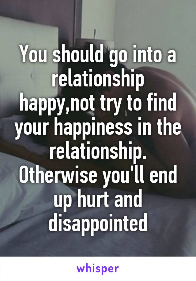 You should go into a relationship happy,not try to find your happiness in the relationship. Otherwise you'll end up hurt and disappointed