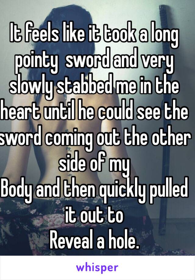 It feels like it took a long pointy  sword and very slowly stabbed me in the heart until he could see the sword coming out the other side of my
Body and then quickly pulled it out to
Reveal a hole. 