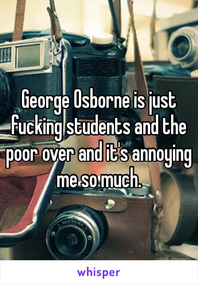 George Osborne is just fucking students and the poor over and it's annoying me so much. 