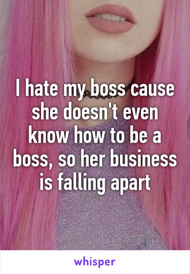 I hate my boss cause she doesn't even know how to be a boss, so her business is falling apart