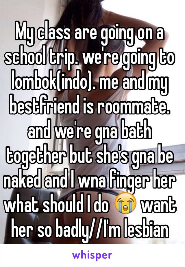 My class are going on a school trip. we're going to lombok(indo). me and my bestfriend is roommate. and we're gna bath together but she's gna be naked and I wna finger her what should I do 😭 want her so badly//I'm lesbian 