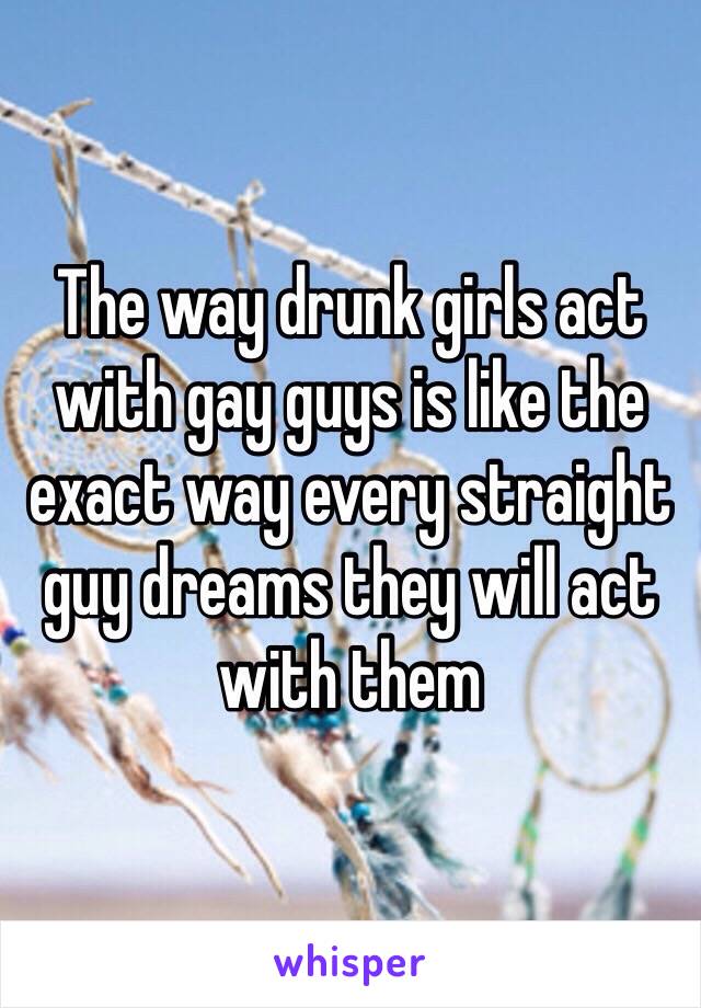 The way drunk girls act with gay guys is like the exact way every straight guy dreams they will act with them 