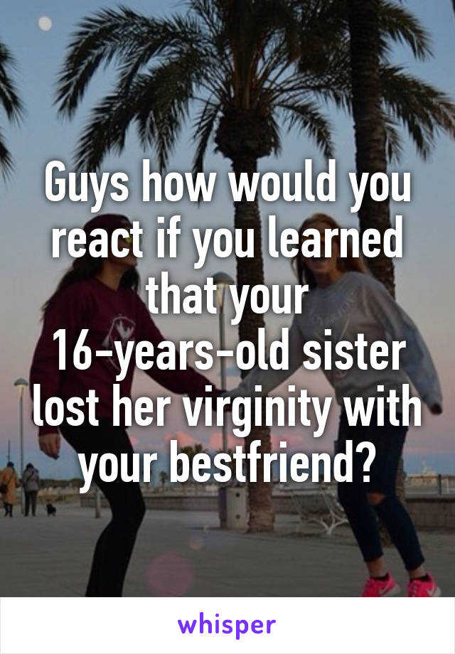 Guys how would you react if you learned that your 16-years-old sister lost her virginity with your bestfriend?