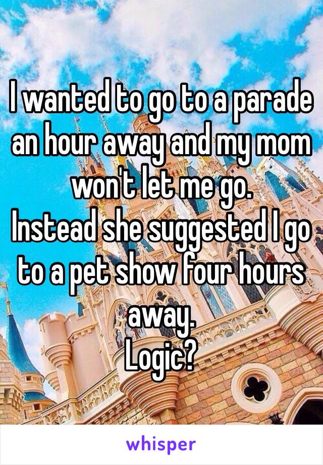 I wanted to go to a parade an hour away and my mom won't let me go. 
Instead she suggested I go to a pet show four hours away. 
Logic?