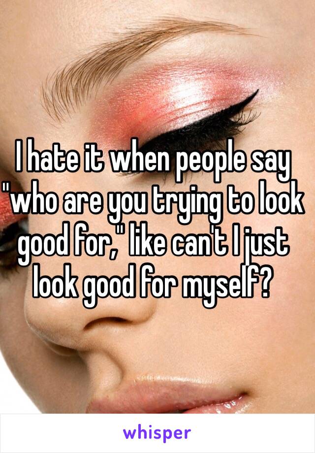 I hate it when people say "who are you trying to look good for," like can't I just look good for myself?