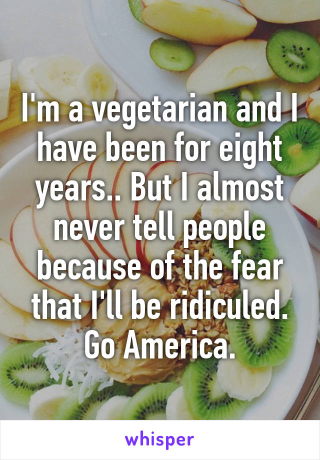 I'm a vegetarian and I have been for eight years.. But I almost never tell people because of the fear that I'll be ridiculed. Go America.