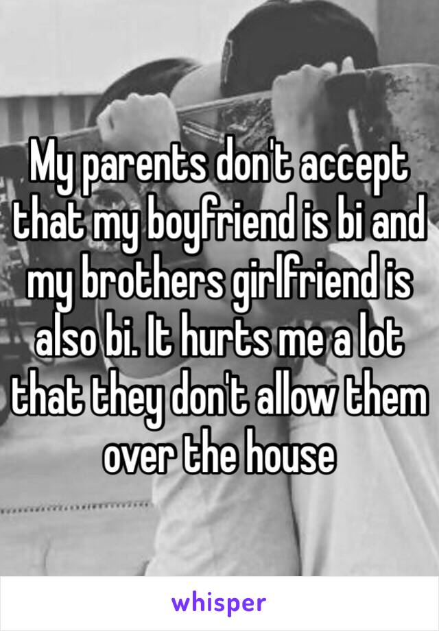 My parents don't accept that my boyfriend is bi and my brothers girlfriend is also bi. It hurts me a lot that they don't allow them over the house