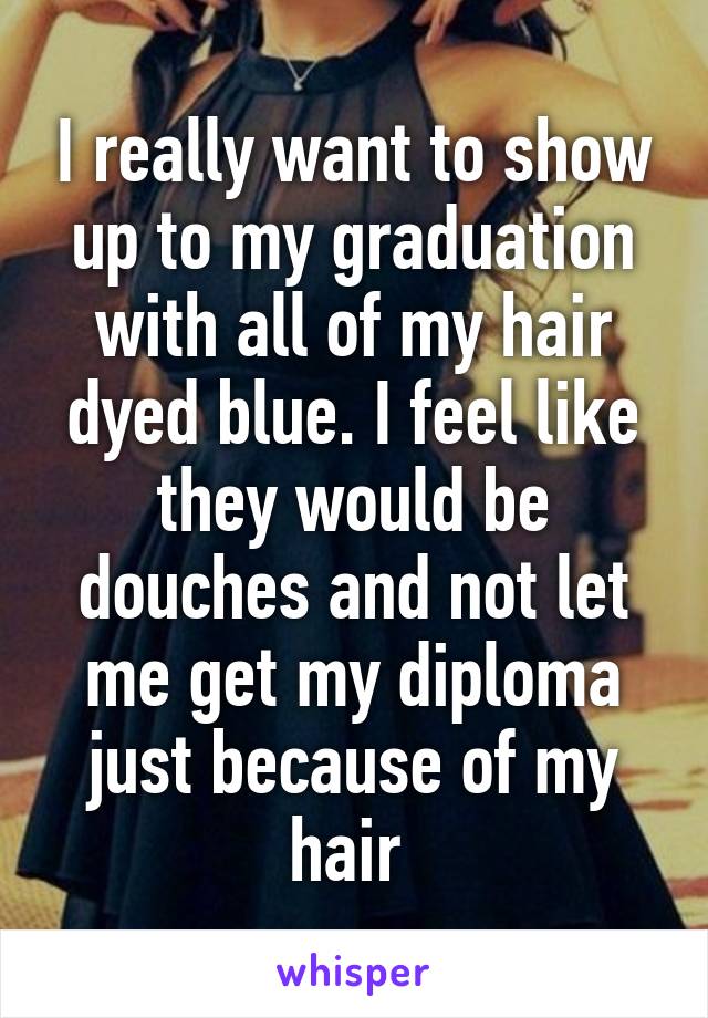 I really want to show up to my graduation with all of my hair dyed blue. I feel like they would be douches and not let me get my diploma just because of my hair 