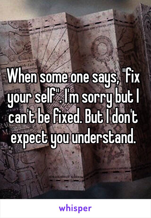 When some one says, "fix your self". I'm sorry but I can't be fixed. But I don't expect you understand. 