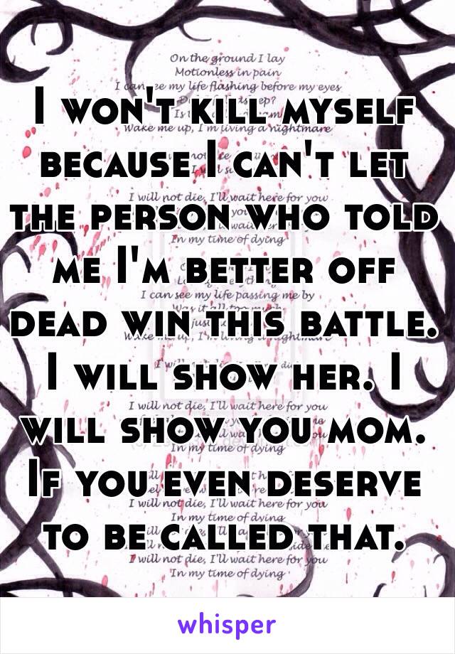 I won't kill myself because I can't let the person who told me I'm better off dead win this battle. I will show her. I will show you mom. If you even deserve to be called that. 