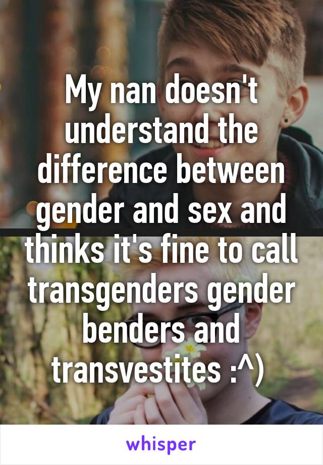 My nan doesn't understand the difference between gender and sex and thinks it's fine to call transgenders gender benders and transvestites :^) 