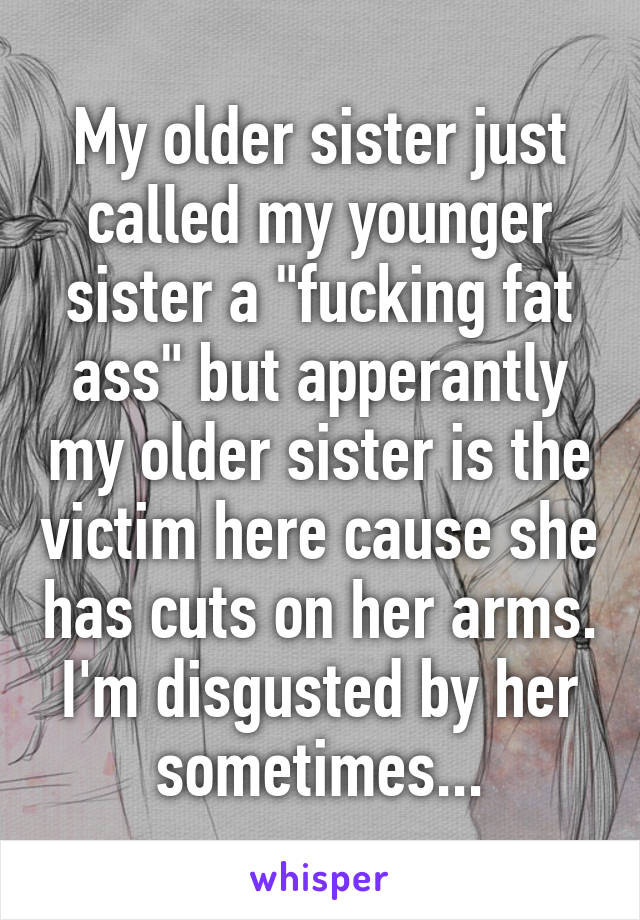 My older sister just called my younger sister a "fucking fat ass" but apperantly my older sister is the victim here cause she has cuts on her arms. I'm disgusted by her sometimes...