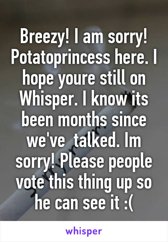 Breezy! I am sorry! Potatoprincess here. I hope youre still on Whisper. I know its been months since we've  talked. Im sorry! Please people vote this thing up so he can see it :(