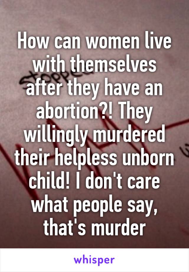 How can women live with themselves after they have an abortion?! They willingly murdered their helpless unborn child! I don't care what people say, that's murder