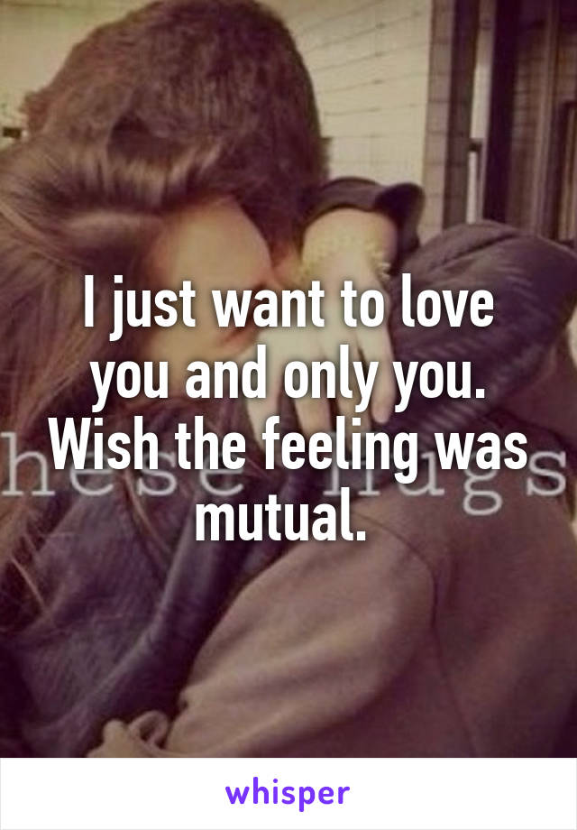 I just want to love you and only you. Wish the feeling was mutual. 