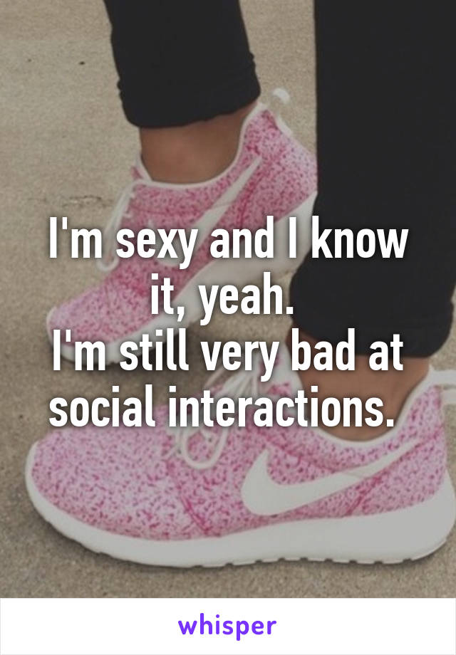 I'm sexy and I know it, yeah. 
I'm still very bad at social interactions. 