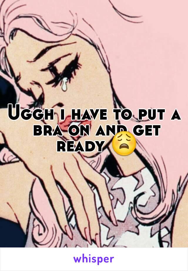 Uggh i have to put a bra on and get ready 😩