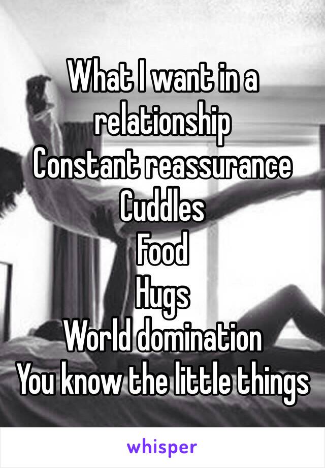 What I want in a relationship
Constant reassurance 
Cuddles
Food
Hugs
World domination 
You know the little things