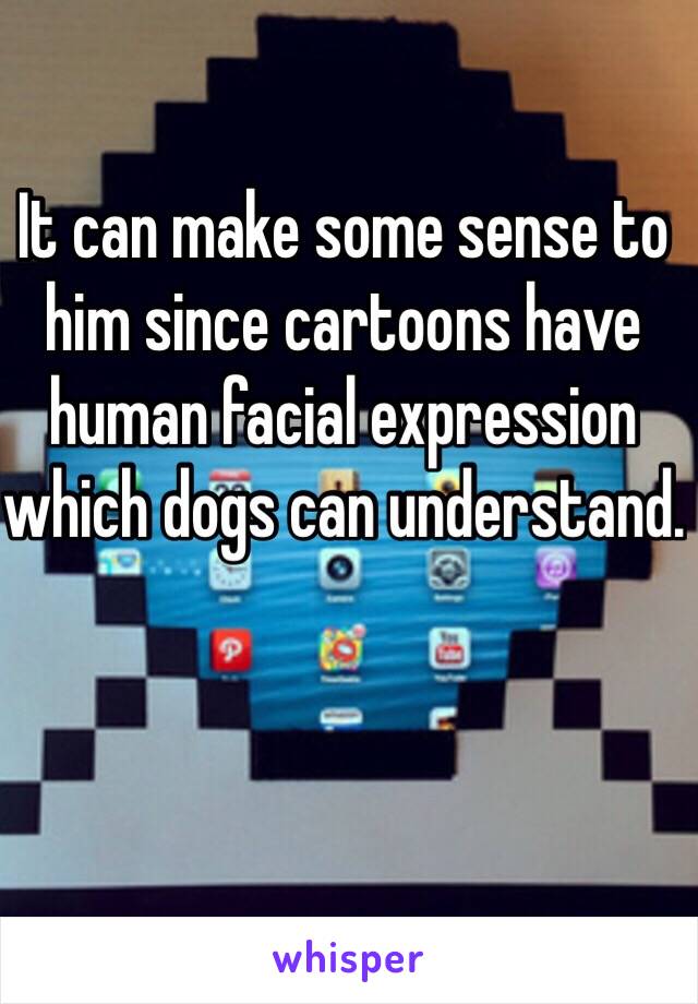 It can make some sense to him since cartoons have human facial expression which dogs can understand. 