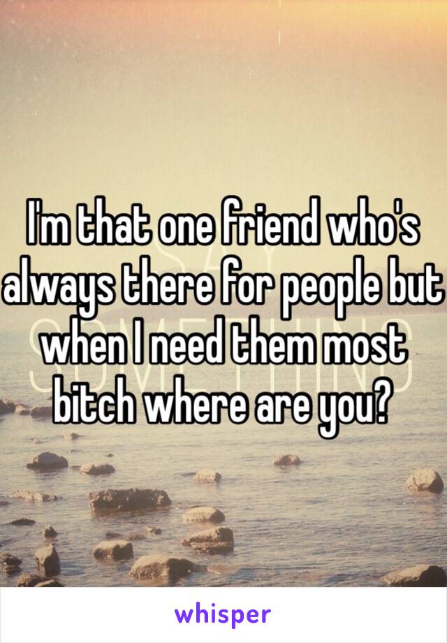 I'm that one friend who's always there for people but when I need them most bitch where are you?