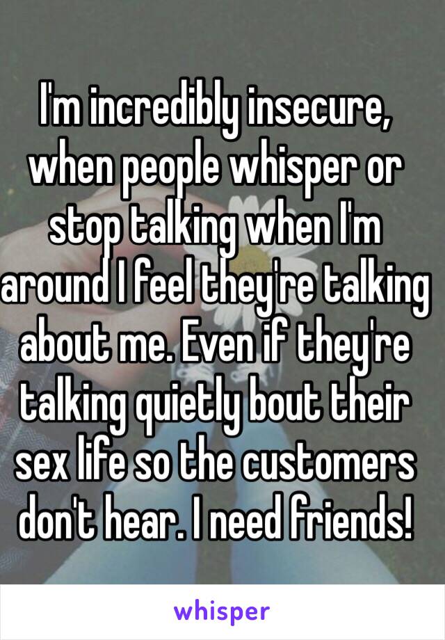 I'm incredibly insecure, when people whisper or stop talking when I'm around I feel they're talking about me. Even if they're talking quietly bout their sex life so the customers don't hear. I need friends! 