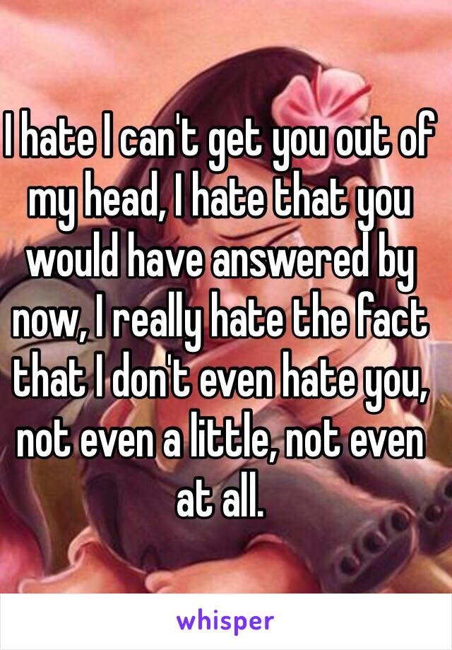 I hate I can't get you out of my head, I hate that you would have answered by now, I really hate the fact that I don't even hate you, not even a little, not even at all. 