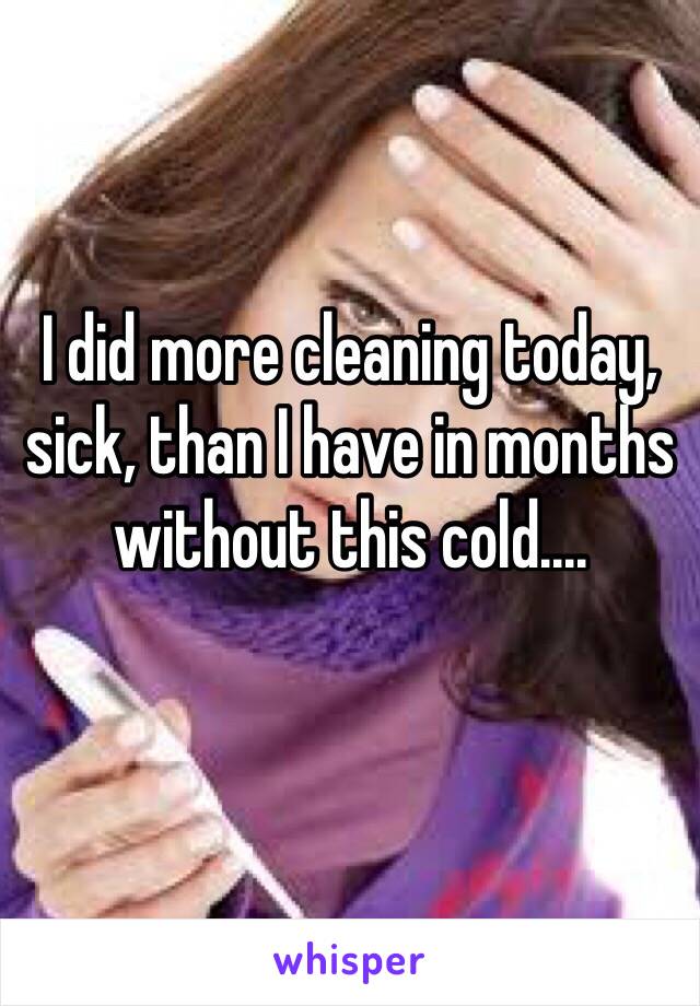 I did more cleaning today, sick, than I have in months without this cold....
