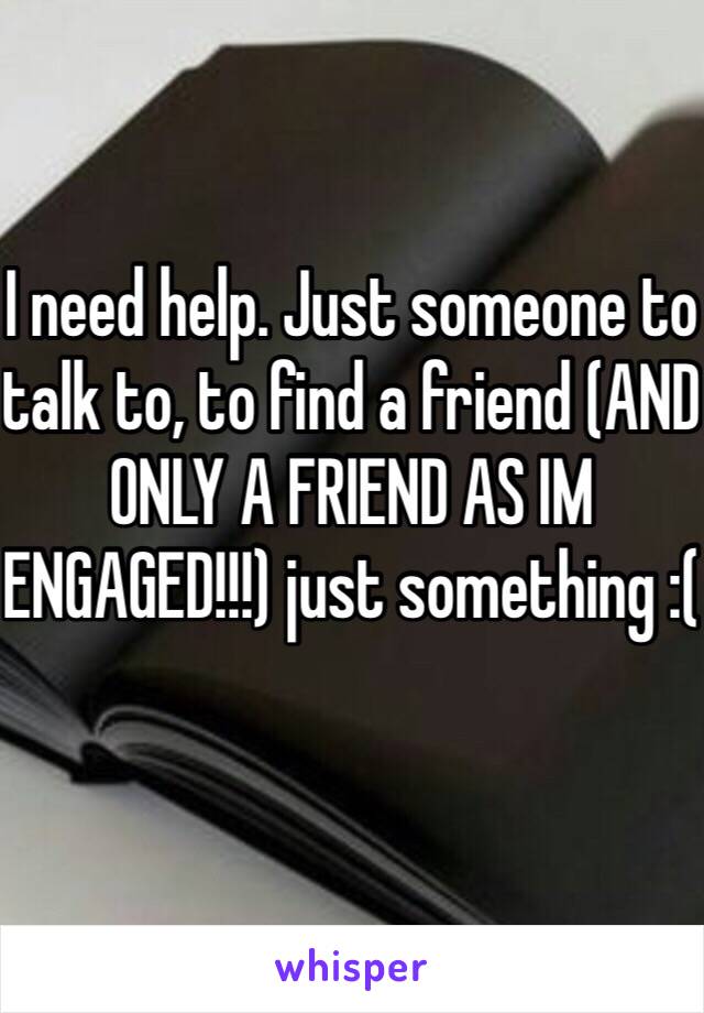 I need help. Just someone to talk to, to find a friend (AND ONLY A FRIEND AS IM ENGAGED!!!) just something :(