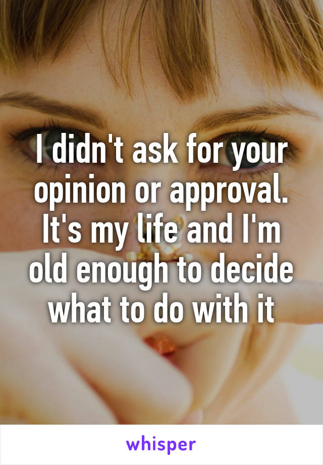 I didn't ask for your opinion or approval. It's my life and I'm old enough to decide what to do with it