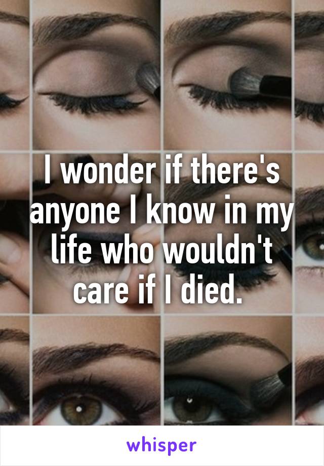 I wonder if there's anyone I know in my life who wouldn't care if I died. 