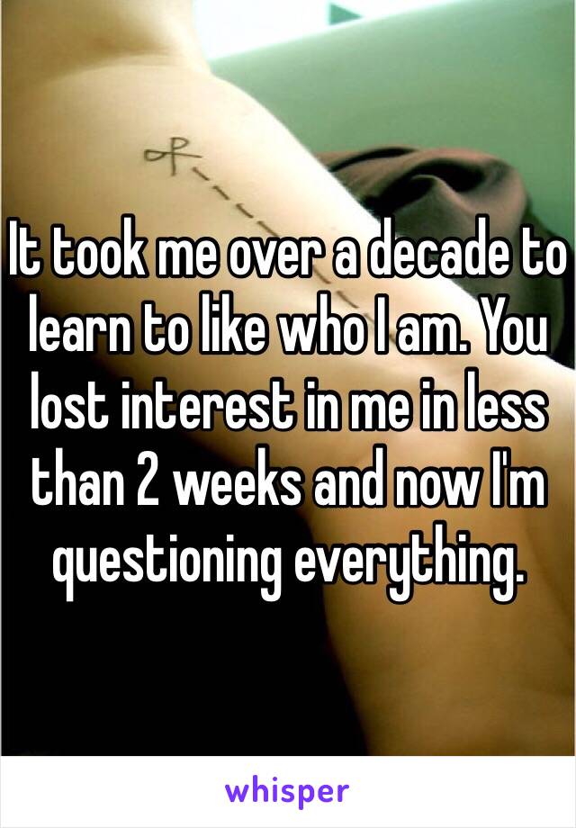 It took me over a decade to learn to like who I am. You lost interest in me in less than 2 weeks and now I'm questioning everything.