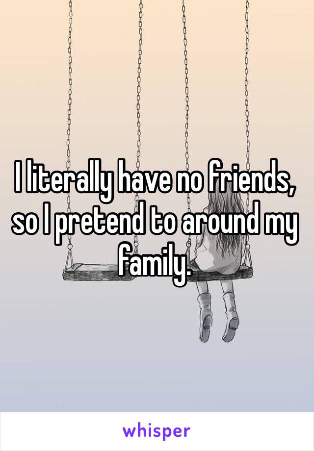 I literally have no friends, so I pretend to around my family. 