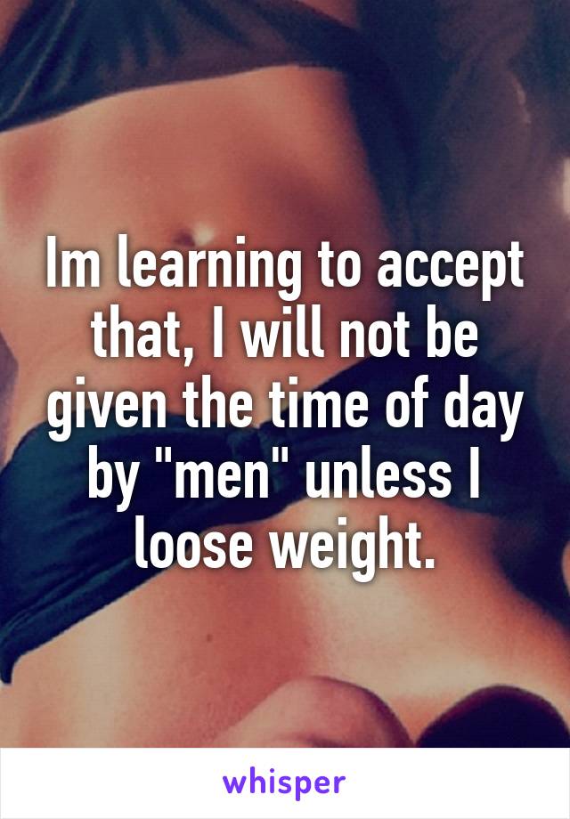 Im learning to accept that, I will not be given the time of day by "men" unless I loose weight.