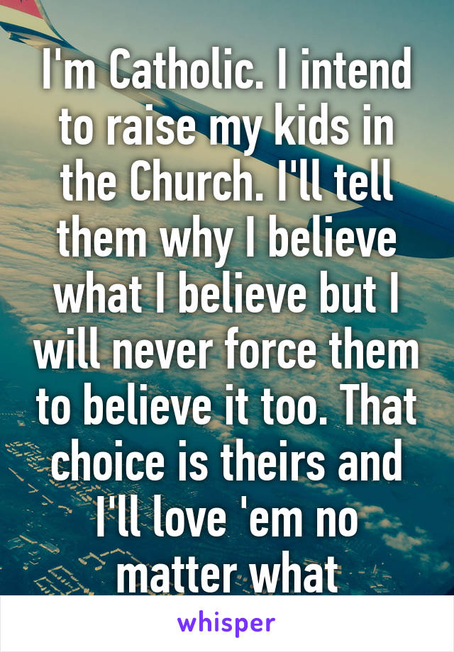 I'm Catholic. I intend to raise my kids in the Church. I'll tell them why I believe what I believe but I will never force them to believe it too. That choice is theirs and I'll love 'em no matter what