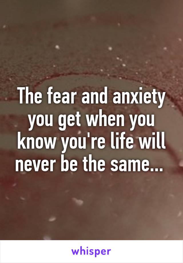 The fear and anxiety you get when you know you're life will never be the same... 