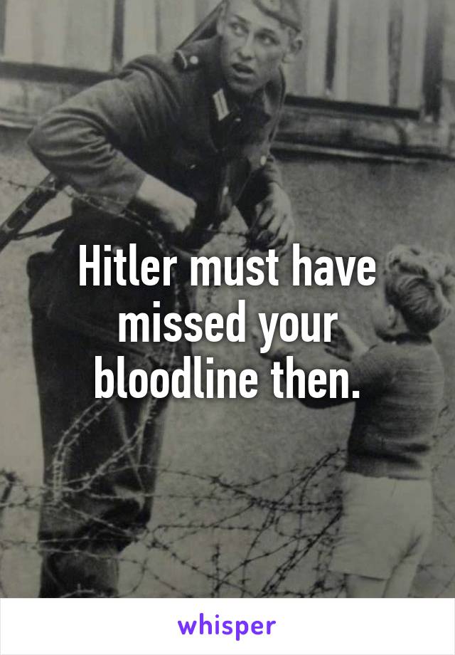 Hitler must have missed your bloodline then.