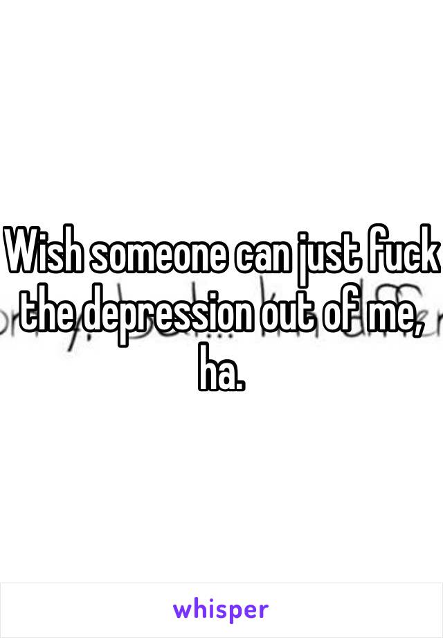 Wish someone can just fuck the depression out of me, ha. 