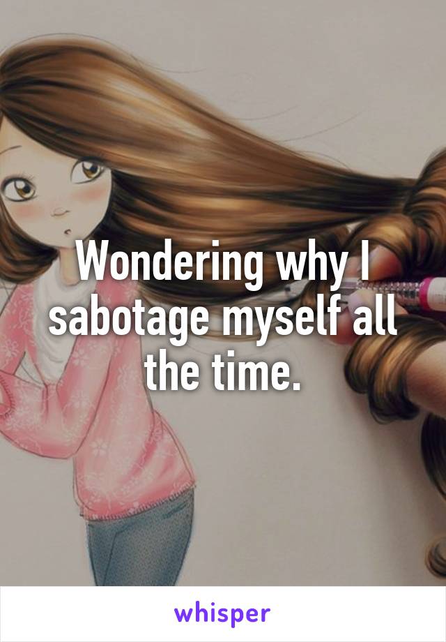 Wondering why I sabotage myself all the time.