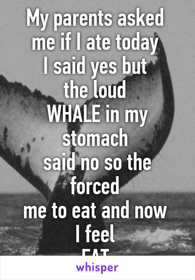 My parents asked 
me if I ate today 
I said yes but 
the loud 
WHALE in my stomach 
said no so the forced 
me to eat and now 
I feel 
FAT 