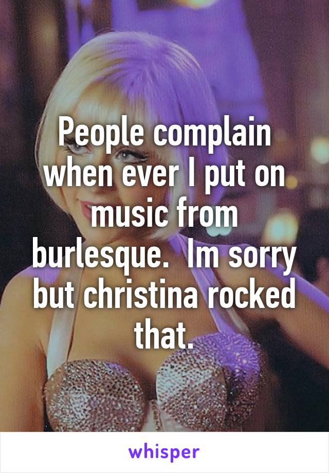 People complain when ever I put on music from burlesque.  Im sorry but christina rocked that.