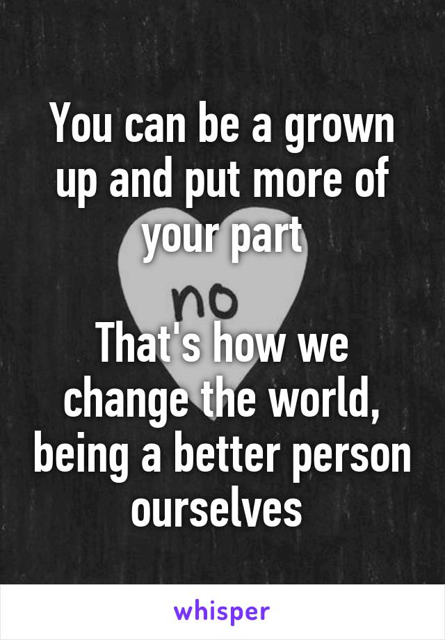 You can be a grown up and put more of your part

That's how we change the world, being a better person ourselves 