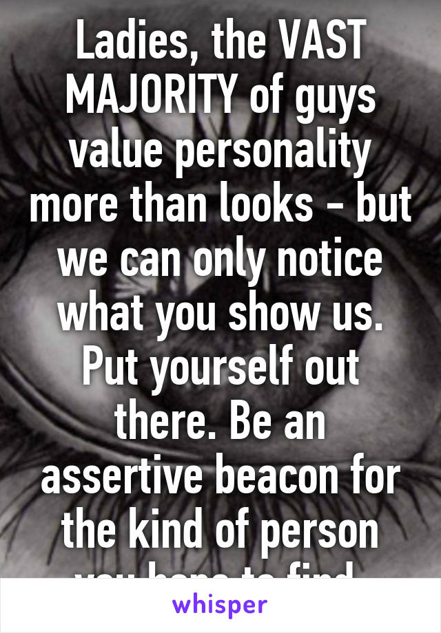 Ladies, the VAST MAJORITY of guys value personality more than looks - but we can only notice what you show us. Put yourself out there. Be an assertive beacon for the kind of person you hope to find.