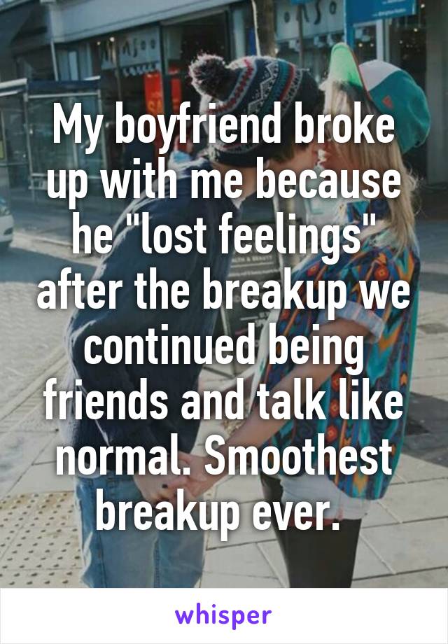 My boyfriend broke up with me because he "lost feelings" after the breakup we continued being friends and talk like normal. Smoothest breakup ever. 