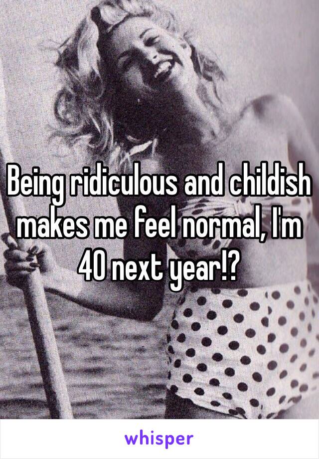 Being ridiculous and childish makes me feel normal, I'm 40 next year!?