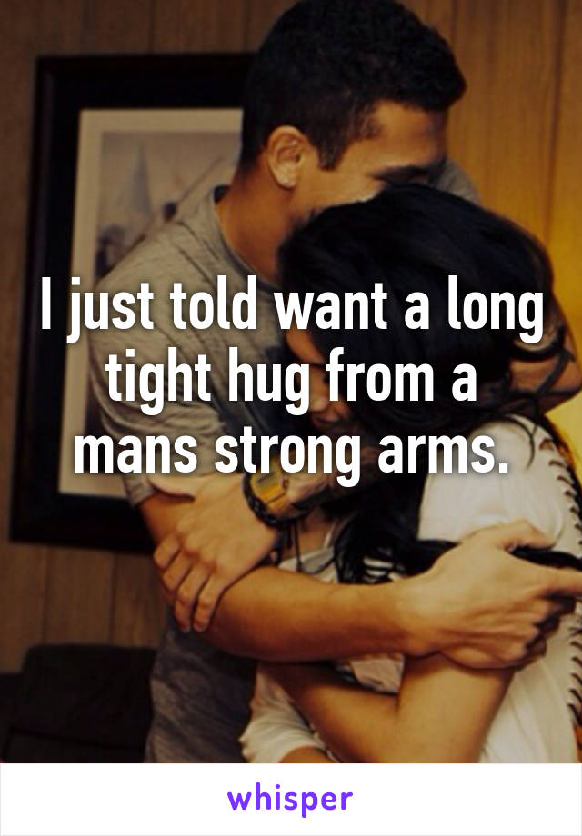 I just told want a long tight hug from a mans strong arms.
