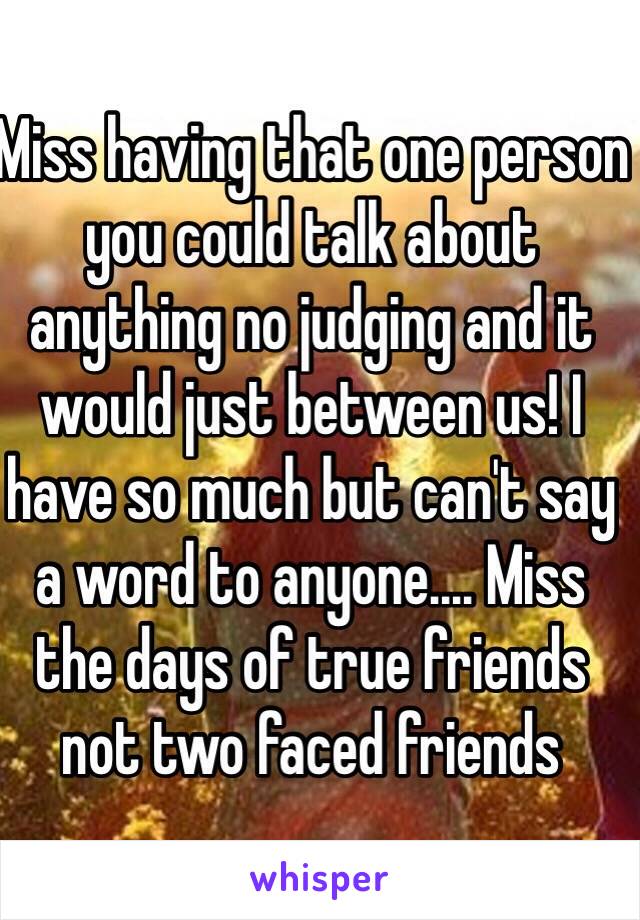 Miss having that one person you could talk about anything no judging and it would just between us! I have so much but can't say a word to anyone.... Miss the days of true friends not two faced friends 