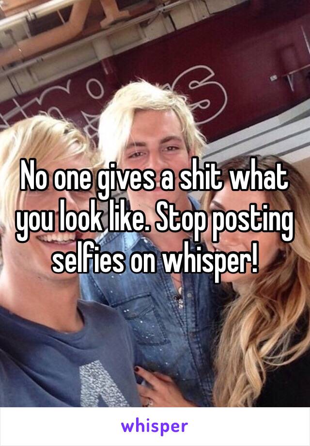 No one gives a shit what you look like. Stop posting selfies on whisper!