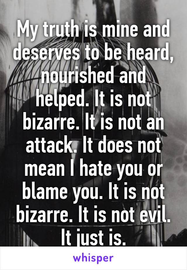 My truth is mine and deserves to be heard, nourished and helped. It is not bizarre. It is not an attack. It does not mean I hate you or blame you. It is not bizarre. It is not evil. It just is.