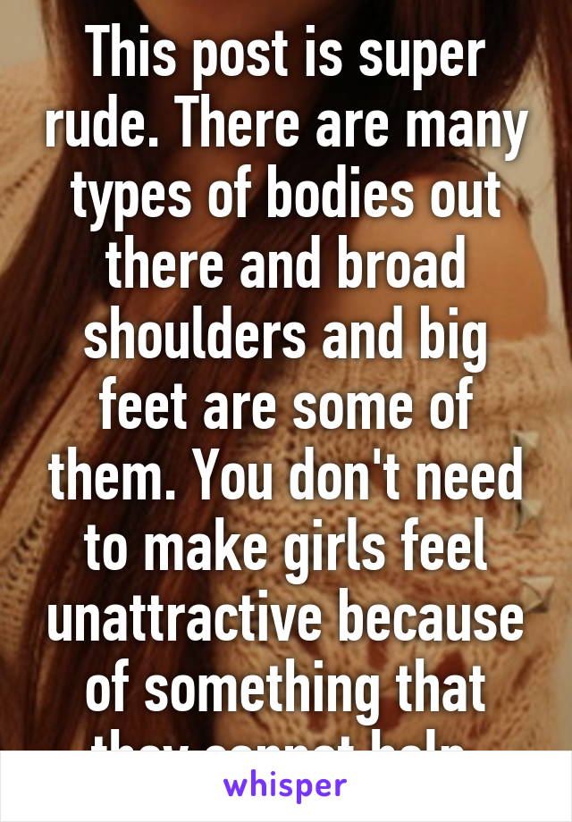 This post is super rude. There are many types of bodies out there and broad shoulders and big feet are some of them. You don't need to make girls feel unattractive because of something that they cannot help.